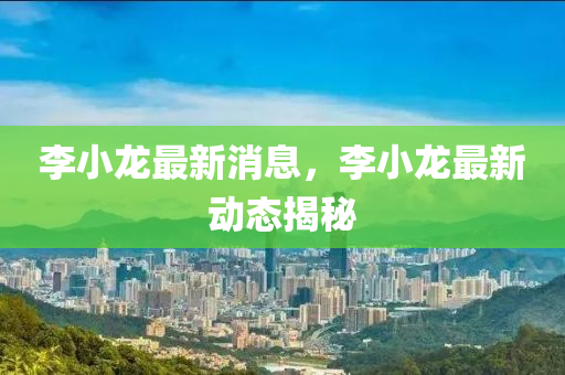 李小龍最新消息，李小龍最新動態(tài)揭秘