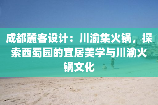 成都麓客設(shè)計(jì)：川渝集火鍋，探索西蜀園的宜居美學(xué)與川渝火鍋文化