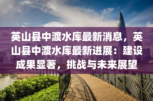 英山縣中渡水庫(kù)最新消息，英山縣中渡水庫(kù)最新進(jìn)展：建設(shè)成果顯著，挑戰(zhàn)與未來(lái)展望