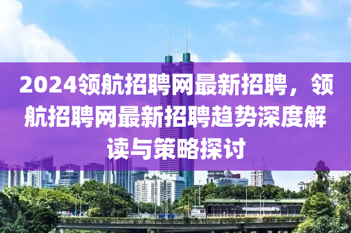 2024領(lǐng)航招聘網(wǎng)最新招聘，領(lǐng)航招聘網(wǎng)最新招聘趨勢(shì)深度解讀與策略探討