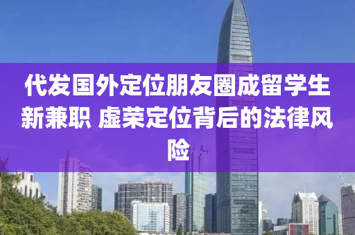 代發(fā)國(guó)外定位朋友圈成留學(xué)生新兼職 虛榮定位背后的法律風(fēng)險(xiǎn)