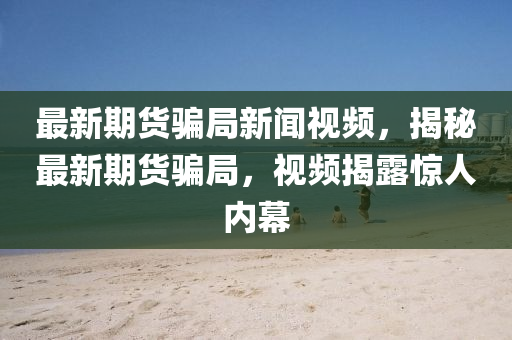最新期貨騙局新聞視頻，揭秘最新期貨騙局，視頻揭露驚人內(nèi)幕