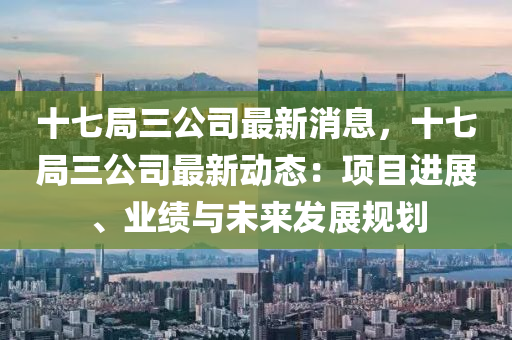 十七局三公司最新消息，十七局三公司最新動(dòng)態(tài)：項(xiàng)目進(jìn)展、業(yè)績(jī)與未來(lái)發(fā)展規(guī)劃