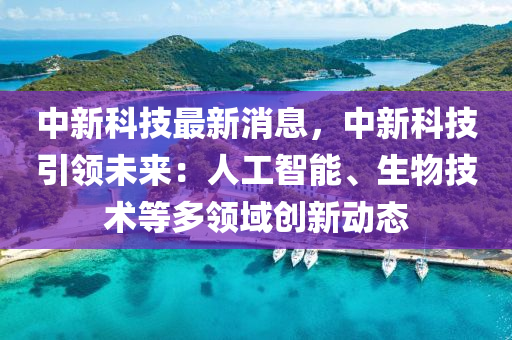 中新科技最新消息，中新科技引領(lǐng)未來(lái)：人工智能、生物技術(shù)等多領(lǐng)域創(chuàng)新動(dòng)態(tài)