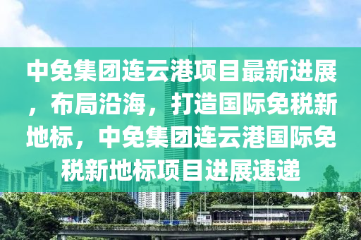 中免集團(tuán)連云港項(xiàng)目最新進(jìn)展，布局沿海，打造國際免稅新地標(biāo)，中免集團(tuán)連云港國際免稅新地標(biāo)項(xiàng)目進(jìn)展速遞