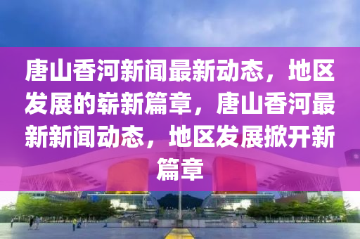 唐山香河新聞最新動態(tài)，地區(qū)發(fā)展的嶄新篇章，唐山香河最新新聞動態(tài)，地區(qū)發(fā)展掀開新篇章