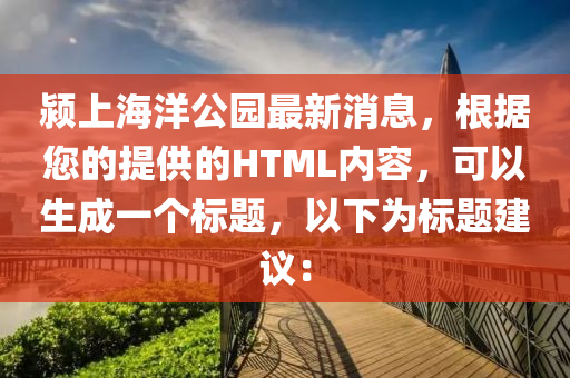 潁上海洋公園最新消息，根據(jù)您的提供的HTML內容，可以生成一個標題，以下為標題建議：