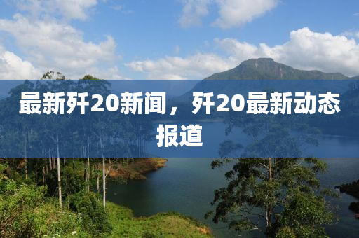 最新殲20新聞，殲20最新動態(tài)報道