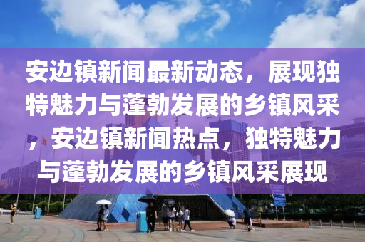 安邊鎮(zhèn)新聞最新動態(tài)，展現(xiàn)獨特魅力與蓬勃發(fā)展的鄉(xiāng)鎮(zhèn)風采，安邊鎮(zhèn)新聞熱點，獨特魅力與蓬勃發(fā)展的鄉(xiāng)鎮(zhèn)風采展現(xiàn)