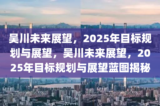 吳川未來展望，2025年目標(biāo)規(guī)劃與展望，吳川未來展望，2025年目標(biāo)規(guī)劃與展望藍(lán)圖揭秘