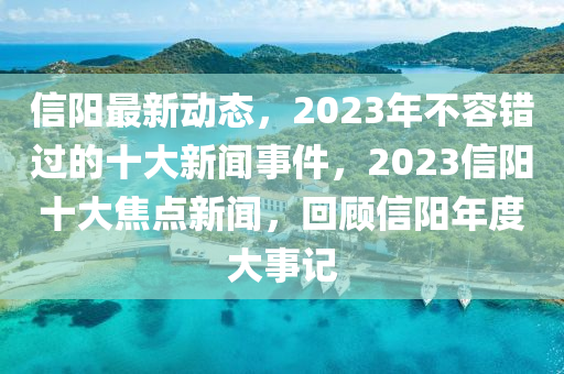 信陽(yáng)最新動(dòng)態(tài)，2023年不容錯(cuò)過(guò)的十大新聞事件，2023信陽(yáng)十大焦點(diǎn)新聞，回顧信陽(yáng)年度大事記