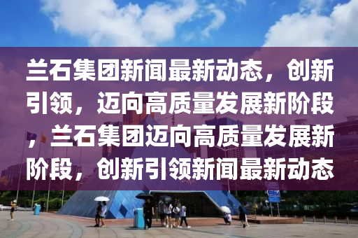 蘭石集團(tuán)新聞最新動(dòng)態(tài)，創(chuàng)新引領(lǐng)，邁向高質(zhì)量發(fā)展新階段，蘭石集團(tuán)邁向高質(zhì)量發(fā)展新階段，創(chuàng)新引領(lǐng)新聞最新動(dòng)態(tài)