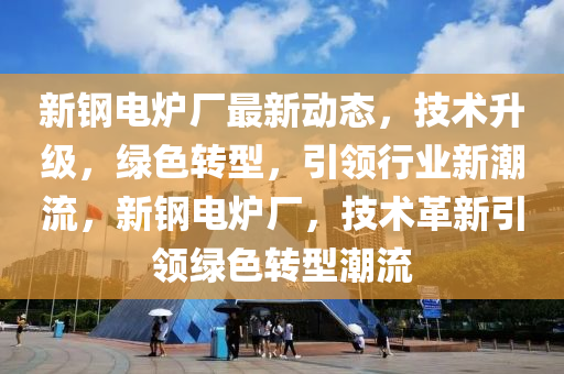 新鋼電爐廠最新動態(tài)，技術(shù)升級，綠色轉(zhuǎn)型，引領(lǐng)行業(yè)新潮流，新鋼電爐廠，技術(shù)革新引領(lǐng)綠色轉(zhuǎn)型潮流