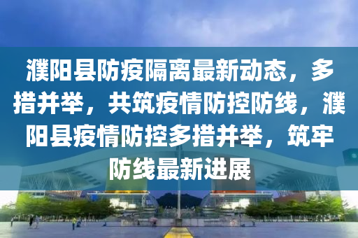 濮陽縣防疫隔離最新動態(tài)，多措并舉，共筑疫情防控防線，濮陽縣疫情防控多措并舉，筑牢防線最新進展