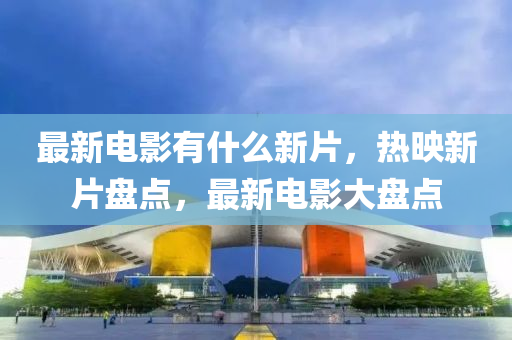最新電影有什么新片，熱映新片盤點，最新電影大盤點
