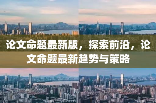 論文命題最新版，探索前沿，論文命題最新趨勢(shì)與策略