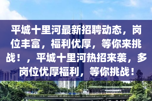 平城十里河最新招聘動(dòng)態(tài)，崗位豐富，福利優(yōu)厚，等你來(lái)挑戰(zhàn)！，平城十里河熱招來(lái)襲，多崗位優(yōu)厚福利，等你挑戰(zhàn)！