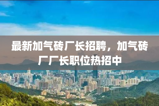 最新加氣磚廠長招聘，加氣磚廠廠長職位熱招中