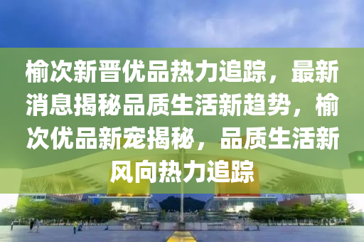 榆次新晉優(yōu)品熱力追蹤，最新消息揭秘品質(zhì)生活新趨勢，榆次優(yōu)品新寵揭秘，品質(zhì)生活新風向熱力追蹤