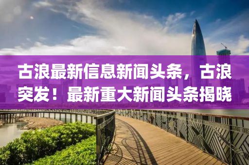 古浪最新信息新聞?lì)^條，古浪突發(fā)！最新重大新聞?lì)^條揭曉
