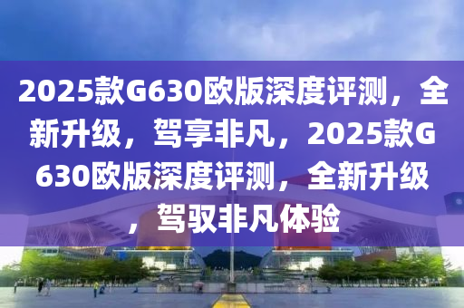 2025款G630歐版深度評(píng)測(cè)，全新升級(jí)，駕享非凡，2025款G630歐版深度評(píng)測(cè)，全新升級(jí)，駕馭非凡體驗(yàn)