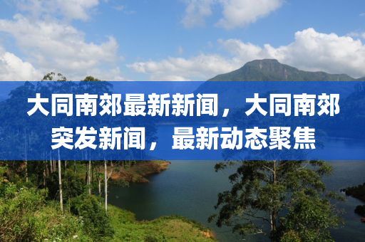 大同南郊最新新聞，大同南郊突發(fā)新聞，最新動(dòng)態(tài)聚焦