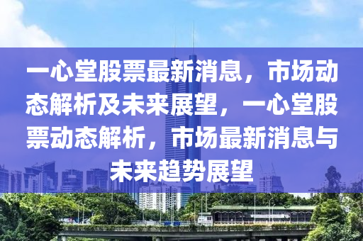 一心堂股票最新消息，市場動態(tài)解析及未來展望，一心堂股票動態(tài)解析，市場最新消息與未來趨勢展望