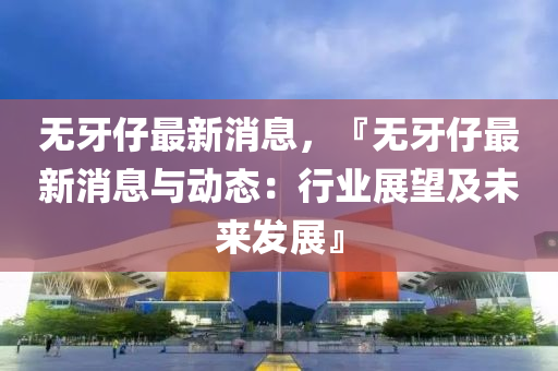 無牙仔最新消息，『無牙仔最新消息與動(dòng)態(tài)：行業(yè)展望及未來發(fā)展』