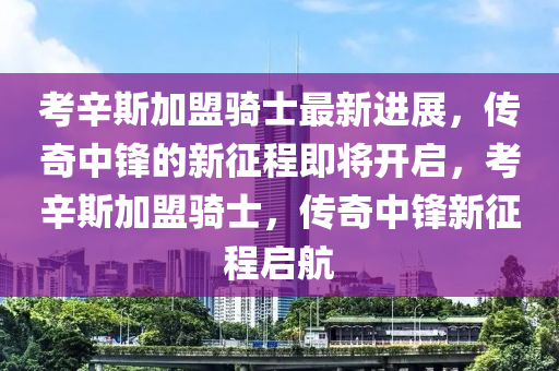 考辛斯加盟騎士最新進(jìn)展，傳奇中鋒的新征程即將開啟，考辛斯加盟騎士，傳奇中鋒新征程啟航