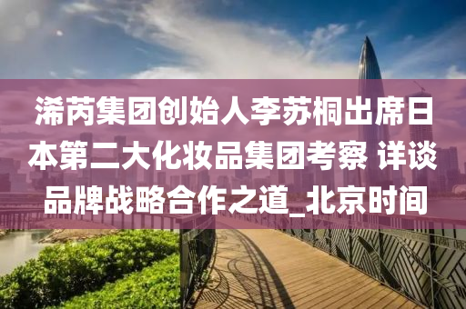 浠芮集團(tuán)創(chuàng)始人李蘇桐出席日本第二大化妝品集團(tuán)考察 詳談品牌戰(zhàn)略合作之道_北京時(shí)間