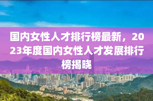 國內(nèi)女性人才排行榜最新，2023年度國內(nèi)女性人才發(fā)展排行榜揭曉