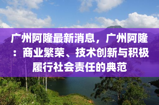 廣州阿隆最新消息，廣州阿?。荷虡I(yè)繁榮、技術(shù)創(chuàng)新與積極履行社會責(zé)任的典范