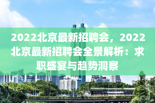 2022北京最新招聘會，2022北京最新招聘會全景解析：求職盛宴與趨勢洞察