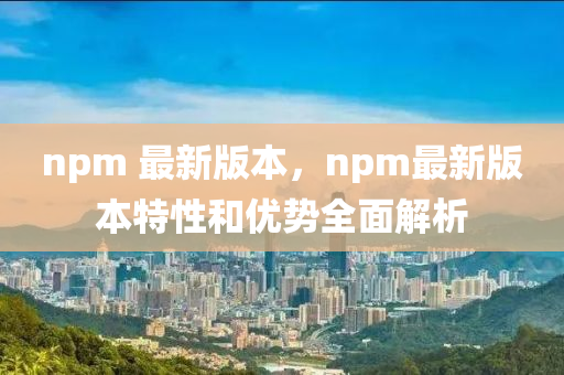npm 最新版本，npm最新版本特性和優(yōu)勢(shì)全面解析