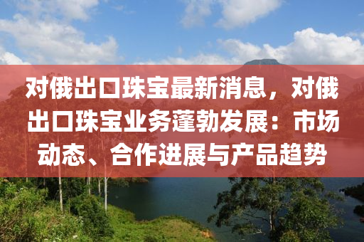 對俄出口珠寶最新消息，對俄出口珠寶業(yè)務(wù)蓬勃發(fā)展：市場動態(tài)、合作進展與產(chǎn)品趨勢