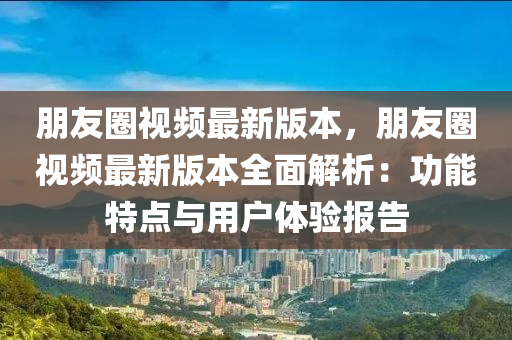 朋友圈視頻最新版本，朋友圈視頻最新版本全面解析：功能特點與用戶體驗報告