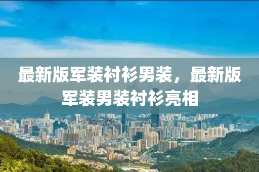 最新版軍裝襯衫男裝，最新版軍裝男裝襯衫亮相