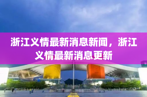 浙江義情最新消息新聞，浙江義情最新消息更新