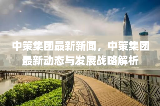 中策集團(tuán)最新新聞，中策集團(tuán)最新動態(tài)與發(fā)展戰(zhàn)略解析