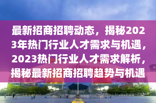 最新招商招聘動態(tài)，揭秘2023年熱門行業(yè)人才需求與機遇，2023熱門行業(yè)人才需求解析，揭秘最新招商招聘趨勢與機遇