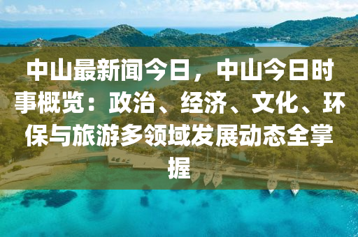中山最新聞今日，中山今日時(shí)事概覽：政治、經(jīng)濟(jì)、文化、環(huán)保與旅游多領(lǐng)域發(fā)展動態(tài)全掌握