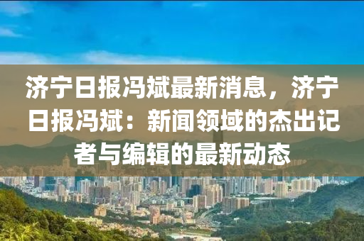 濟(jì)寧日?qǐng)?bào)馮斌最新消息，濟(jì)寧日?qǐng)?bào)馮斌：新聞?lì)I(lǐng)域的杰出記者與編輯的最新動(dòng)態(tài)