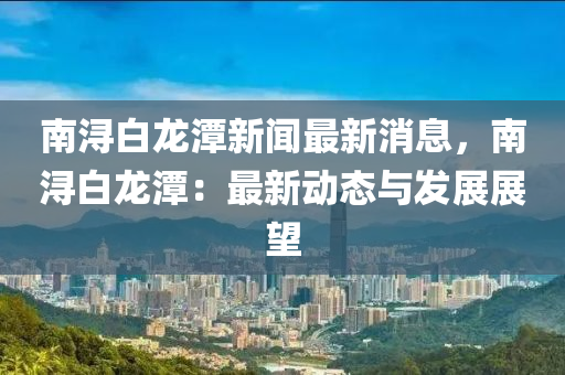 南潯白龍?zhí)缎侣勛钚孪?，南潯白龍?zhí)叮鹤钚聞?dòng)態(tài)與發(fā)展展望