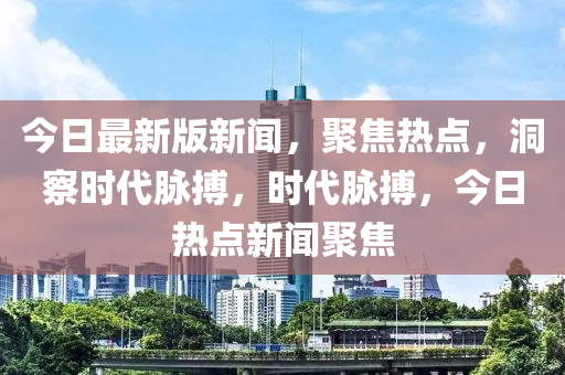 今日最新版新聞，聚焦熱點(diǎn)，洞察時代脈搏，時代脈搏，今日熱點(diǎn)新聞聚焦