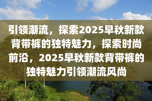 引領潮流，探索2025早秋新款背帶褲的獨特魅力，探索時尚前沿，2025早秋新款背帶褲的獨特魅力引領潮流風尚