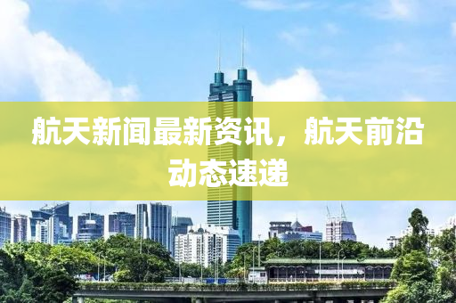 航天新聞最新資訊，航天前沿動態(tài)速遞