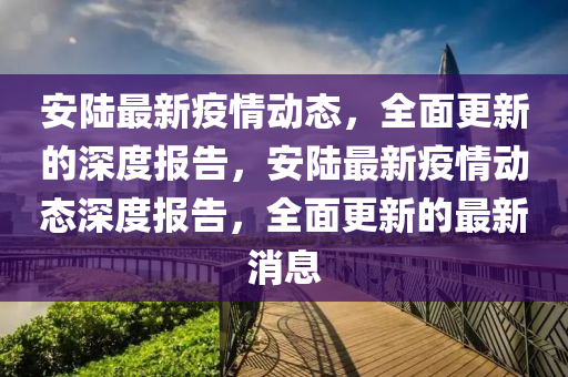 安陸最新疫情動態(tài)，全面更新的深度報告，安陸最新疫情動態(tài)深度報告，全面更新的最新消息