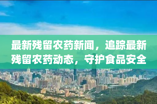 最新殘留農藥新聞，追蹤最新殘留農藥動態(tài)，守護食品安全