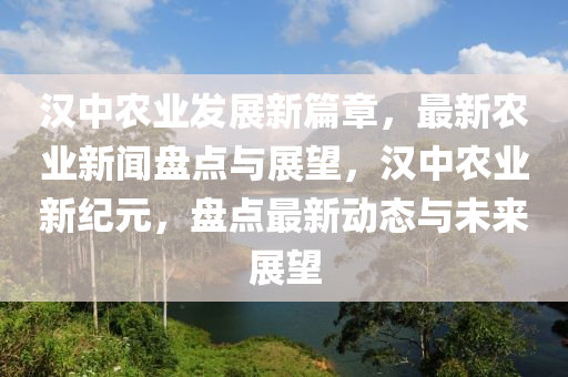 漢中農業(yè)發(fā)展新篇章，最新農業(yè)新聞盤點與展望，漢中農業(yè)新紀元，盤點最新動態(tài)與未來展望