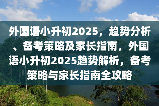 外國語小升初2025，趨勢分析、備考策略及家長指南，外國語小升初2025趨勢解析，備考策略與家長指南全攻略